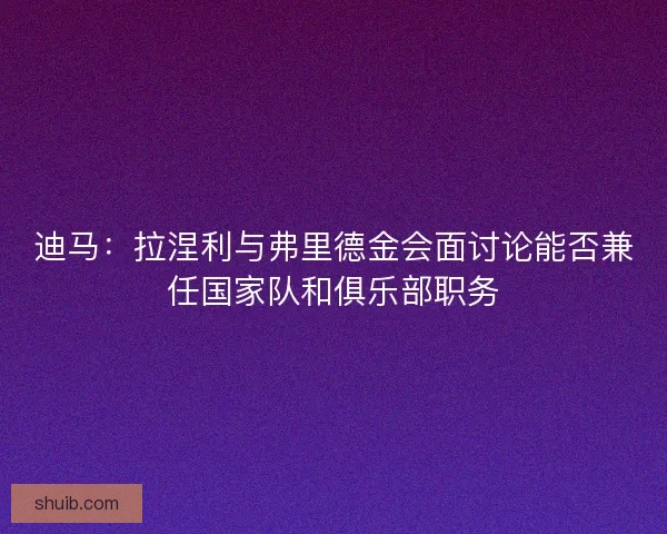 迪马：拉涅利与弗里德金会面讨论能否兼任国家队和俱乐部职务