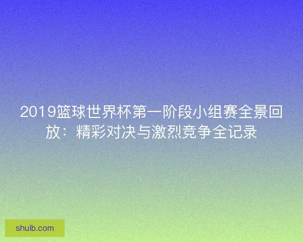 2019篮球世界杯第一阶段小组赛全景回放：精彩对决与激烈竞争全记录
