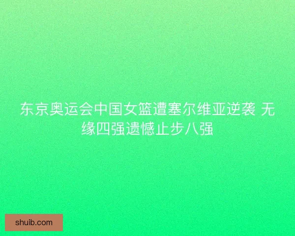 东京奥运会中国女篮遭塞尔维亚逆袭 无缘四强遗憾止步八强