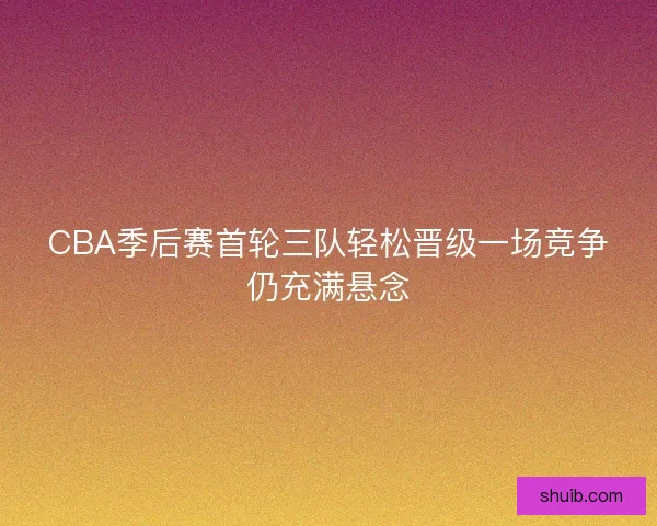 CBA季后赛首轮三队轻松晋级一场竞争仍充满悬念