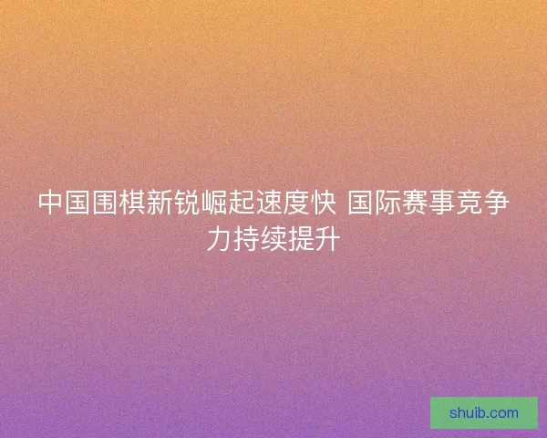 中国围棋新锐崛起速度快 国际赛事竞争力持续提升